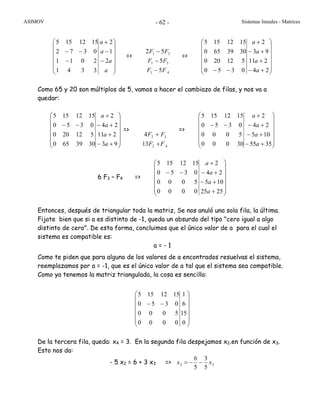ASIMOV Sistemas lineales - Matrices- 62 -
⎟
⎟
⎟
⎟
⎟
⎠
⎞
⎜
⎜
⎜
⎜
⎜
⎝
⎛
−
−
+
−
−−
a
a
a
a
2
1
2
3341
2011
0372
1512155
=>
41
31
21
5
5
52
FF
FF
FF
−
−
−
=>
⎟
⎟
⎟
⎟
⎟
⎠
⎞
⎜
⎜
⎜
⎜
⎜
⎝
⎛
+−
+
+−
+
−− 24
211
93
2
0350
512200
3039650
1512155
a
a
a
a
Como 65 y 20 son múltiplos de 5, vamos a hacer el cambiazo de filas, y nos va a
quedar:
⎟
⎟
⎟
⎟
⎟
⎠
⎞
⎜
⎜
⎜
⎜
⎜
⎝
⎛
+−
+
+−
+
−−
93
211
24
2
3039650
512200
0350
1512155
a
a
a
a
=>
42
32
13
4
FF
FF
+
+
=>
⎟
⎟
⎟
⎟
⎟
⎠
⎞
⎜
⎜
⎜
⎜
⎜
⎝
⎛
+−
+−
+−
+
−−
3555
105
24
2
30000
5000
0350
1512155
a
a
a
a
6 F3 – F4 =>
⎟
⎟
⎟
⎟
⎟
⎠
⎞
⎜
⎜
⎜
⎜
⎜
⎝
⎛
+
+−
+−
+
−−
2525
105
24
2
0000
5000
0350
1512155
a
a
a
a
Entonces, después de triangular toda la matriz, Se nos anuló una sola fila, la última.
Fijate bien que si a es distinto de -1, queda un absurdo del tipo "cero igual a algo
distinto de cero". De esta forma, concluimos que el único valor de a para el cual el
sistema es compatible es:
a = - 1
Como te piden que para alguno de los valores de a encontrados resuelvas el sistema,
reemplazamos por a = -1, que es el único valor de a tal que el sistema sea compatible.
Como ya tenemos la matriz triangulada, la cosa es sencilla:
⎟
⎟
⎟
⎟
⎟
⎠
⎞
⎜
⎜
⎜
⎜
⎜
⎝
⎛
−−
0
15
6
1
0000
5000
0350
1512155
De la tercera fila, queda: x4 = 3. En la segunda fila despejamos x2.en función de x3.
Esto nos da:
- 5 x2 = 6 + 3 x3 => 32
5
3
5
6
xx −−=
 