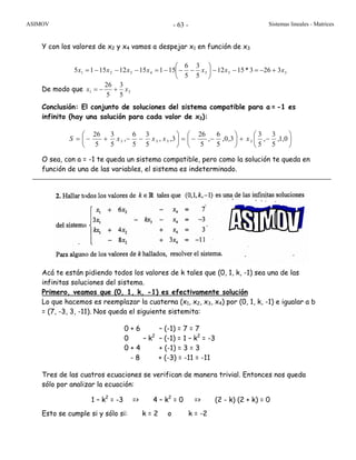 ASIMOV Sistemas lineales - Matrices- 63 -
Y con los valores de x2 y x4 vamos a despejar x1 en función de x3
3334321 3263*1512
5
3
5
6
15115121515 xxxxxxx +−=−−⎟
⎠
⎞
⎜
⎝
⎛
−−−=−−−=
De modo que 31
5
3
5
26
xx +−=
Conclusión: El conjunto de soluciones del sistema compatible para a = -1 es
infinito (hay una solución para cada valor de x3):
⎟
⎠
⎞
⎜
⎝
⎛
−+⎟
⎠
⎞
⎜
⎝
⎛
−−=⎟
⎠
⎞
⎜
⎝
⎛
−−+−= 0,1,
5
3
,
5
3
3,0,
5
6
,
5
26
3,,
5
3
5
6
,
5
3
5
26
3333 xxxxS
O sea, con a = -1 te queda un sistema compatible, pero como la solución te queda en
función de una de las variables, el sistema es indeterminado.
Acá te están pidiendo todos los valores de k tales que (0, 1, k, -1) sea una de las
infinitas soluciones del sistema.
Primero, veamos que (0, 1, k, -1) es efectivamente solución
Lo que hacemos es reemplazar la cuaterna (x1, x2, x3, x4) por (0, 1, k, -1) e igualar a b
= (7, -3, 3, -11). Nos queda el siguiente sistemita:
0 + 6 – (-1) = 7 = 7
0 – k2
– (-1) = 1 – k2
= -3
0 + 4 + (-1) = 3 = 3
- 8 + (-3) = -11 = -11
Tres de las cuatros ecuaciones se verifican de manera trivial. Entonces nos queda
sólo por analizar la ecuación:
1 – k2
= -3 => 4 – k2
= 0 => (2 - k) (2 + k) = 0
Esto se cumple si y sólo si: k = 2 o k = -2
 