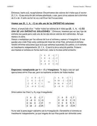 ASIMOV Sistemas lineales - Matrices- 64 -
Entonces, hasta acá, recapitulemos: Encontramos dos valores de k tales que el vector
(0, 1, k, -1) sea solución del sistema planteado, o sea, para otros valores de k distintos
de 2 o de -2 este vector no va a verificar las 4 ecuaciones.
Veamos que (0, 1, k, -1) es sólo una de las INFINITAS soluciones
Ahora, el enunciado dice: " hallar todos los valores de k tales que (0, 1, k, -1) ES
UNA DE LAS INFINITAS SOLUCIONES ". Entonces, tenemos que ver que tipo de
sistema nos queda para cada uno de los dos únicos valores de k obtenidos. Así que
manos a la obra.
Vamos a reemplazar por los valores de k en el sistema y vamos a triangularlo. Si nos
quedan una o más filas como combinación lineal de otras filas, entonces el sistema
tendrá infinitas soluciones (que es lo que estamos buscando). En cambio, si el sistema
es linealmente independiente, (0, 1, k, -1) será la única solución posible. Primero
escribamos el sistema en forma matricial, como lo hicimos anteriormente:
⎟
⎟
⎟
⎟
⎟
⎠
⎞
⎜
⎜
⎜
⎜
⎜
⎝
⎛
−
−
−
−−
−
11
3
3
7
3080
104
103
1061
k
k
Empecemos reemplazando por k = -2 y triangulemos. Te dejo a vos ver qué
operaciones entre filas uso, pero es bastante evidente de todos modos:
⎟
⎟
⎟
⎟
⎟
⎠
⎞
⎜
⎜
⎜
⎜
⎜
⎝
⎛
−
−
−
−
−
−
11
3
3
7
3080
1042
1203
1061
=>
⎟
⎟
⎟
⎟
⎟
⎠
⎞
⎜
⎜
⎜
⎜
⎜
⎝
⎛
−−
−
−−
−
11
17
24
7
3080
10160
22180
1061
Intercambio las filas 2 y 4 y sigo triangulando:
=>
Ya no vale la pena seguir adelante con la triangulación. Claramente el sistema es
linealmente independiente, ya que ninguna de sus filas puede ser obtenida como
1 6 0 1 7
0 8 0 3 11
0 16 0 1 17
0 18 2 2 24
−⎛ ⎞
⎜ ⎟
− −⎜ ⎟
⎜ ⎟−
⎜ ⎟⎜ ⎟− −⎝ ⎠
1 6 0 1 7
0 8 0 3 11
0 0 0 5 5
0 18 2 2 24
−⎛ ⎞
⎜ ⎟
− −⎜ ⎟
⎜ ⎟
⎜ ⎟⎜ ⎟− −⎝ ⎠
 