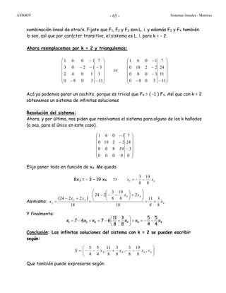 ASIMOV Sistemas lineales - Matrices- 65 -
combinación lineal de otra/s. Fijate que F1, F2 y F3 son L. i. y además F2 y F4 también
lo son, así que por carácter transitivo, el sistema es L. i. para k = - 2.
Ahora reemplacemos por k = 2 y triangulemos:
⎟
⎟
⎟
⎟
⎟
⎠
⎞
⎜
⎜
⎜
⎜
⎜
⎝
⎛
−
−
−
−−
−
11
3
3
7
3080
1042
1203
1061
=>
⎟
⎟
⎟
⎟
⎟
⎠
⎞
⎜
⎜
⎜
⎜
⎜
⎝
⎛
−−
−
−
−
11
11
24
7
3080
3080
22180
1061
Acá ya podemos parar un cachito, porque es trivial que F4 = ( -1 ) F3. Así que con k = 2
obtenemos un sistema de infinitas soluciones
Resolución del sistema:
Ahora, y por último, nos piden que resolvamos el sistema para alguno de los k hallados
(o sea, para el único en este caso).
⎟
⎟
⎟
⎟
⎟
⎠
⎞
⎜
⎜
⎜
⎜
⎜
⎝
⎛
−
−
−
0
3
24
7
0000
19800
22180
1061
Elijo poner todo en función de x4. Me queda:
8x3 = - 3 – 19 x4 => 43
8
19
8
3
xx −−=
Asimismo:
( )
4
44
43
2
8
3
8
11
18
2
8
19
8
3
224
18
2224
x
xx
xx
x +=
⎟⎟
⎠
⎞
⎜⎜
⎝
⎛
+⎟
⎠
⎞
⎜
⎝
⎛
−−−
=
+−
=
Y finalmente:
Conclusión: Las infinitas soluciones del sistema con k = 2 se pueden escribir
según:
⎟
⎠
⎞
⎜
⎝
⎛
−−+−−= 4444 ,
8
19
8
3
,
8
3
8
11
,
4
5
4
5
xxxxS
Que también puede expresarse según:
1 2 4 4 4 4
11 3 5 5
x 7 6x x 7 6 x x x
8 8 4 4
⎛ ⎞
= − + = − + + = − −⎜ ⎟
⎝ ⎠
 