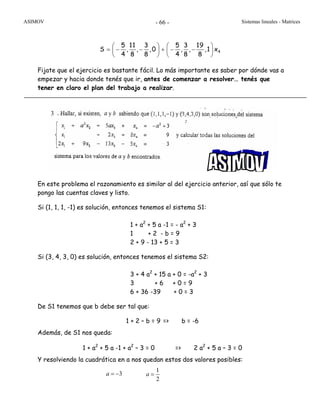 ASIMOV Sistemas lineales - Matrices- 66 -
Fijate que el ejercicio es bastante fácil. Lo más importante es saber por dónde vas a
empezar y hacia donde tenés que ir, antes de comenzar a resolver… tenés que
tener en claro el plan del trabajo a realizar.
En este problema el razonamiento es similar al del ejercicio anterior, así que sólo te
pongo las cuentas claves y listo.
Si (1, 1, 1, -1) es solución, entonces tenemos el sistema S1:
1 + a2
+ 5 a -1 = - a2
+ 3
1 + 2 - b = 9
2 + 9 - 13 + 5 = 3
Si (3, 4, 3, 0) es solución, entonces tenemos el sistema S2:
3 + 4 a2
+ 15 a + 0 = -a2
+ 3
3 + 6 + 0 = 9
6 + 36 -39 + 0 = 3
De S1 tenemos que b debe ser tal que:
1 + 2 – b = 9 => b = -6
Además, de S1 nos queda:
1 + a2
+ 5 a -1 + a2
– 3 = 0 => 2 a2
+ 5 a – 3 = 0
Y resolviendo la cuadrática en a nos quedan estos dos valores posibles:
3a = −
1
2
a =
4
5 11 3 5 3 19
S , , , 0 , , ,1 x
4 8 8 4 8 8
⎛ ⎞ ⎛ ⎞
= − − + − −⎜ ⎟ ⎜ ⎟
⎝ ⎠ ⎝ ⎠
3
 