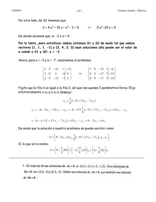 ASIMOV Sistemas lineales - Matrices- 67 -
Por otro lado, de S2 tenemos que:
3 + 4 a2
+ 15 a + a2
– 3 = 0 => 5 a2
+15 a = 0
De donde sacamos que: a= -3 o a = 0
Por lo tanto, para satisfacer ambos sistemas S1 y S2 de modo tal que ambos
vectores (1, 1, 1, -1) y (3, 4, 3, 0) sean soluciones sólo puede ser el valor de
a común a S1 y S2: a = -3
Ahora, para a = -3 y b = -7, resolvemos el problema:
⎟
⎟
⎟
⎠
⎞
⎜
⎜
⎜
⎝
⎛ −
−−
−
−
3
9
6
51392
6201
11591
=>
⎟
⎟
⎟
⎠
⎞
⎜
⎜
⎜
⎝
⎛
−
−
−
−
−
−
15
15
6
71790
71790
11591
Fijate que la fila 3 es igual a la fila 2, así que nos quedan 2 parámetros libres. Elijo
arbitrariamente a x3 y a x4 y despejo:
( )432 71715
9
1
xxx −+−=
434343
43434321
62915)71715(6
15)71715(
9
1
*961596
xxxxxx
xxxxxxxx
+−=−+−+−−−=
−+−+−−−=−+−−=
De modo que la solución a nuestro problema se puede escribir como:
O, lo que es lo mismo,
43 1,0,
9
7
,60,1,
9
17
,20,0,
3
5
,9 xxS ⎟
⎠
⎞
⎜
⎝
⎛
−+⎟
⎠
⎞
⎜
⎝
⎛
−+⎟
⎠
⎞
⎜
⎝
⎛
−=
( )3 4 3 4 3 4
1
9 2 6 , 15 17 7 , ,
9
S x x x x x x
⎛ ⎞
= − + − + −⎜ ⎟
⎝ ⎠
4
 