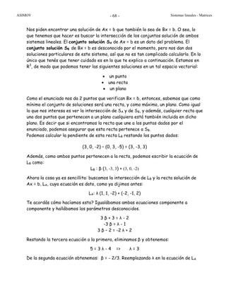 ASIMOV Sistemas lineales - Matrices- 68 -
Nos piden encontrar una solución de Ax = b que también lo sea de Bx = b. O sea, lo
que tenemos que hacer es buscar la intersección de los conjuntos solución de ambos
sistemas lineales. El conjunto solución SA de Ax = b es un dato del problema. El
conjunto solución SB de Bx = b es desconocido por el momento, pero nos dan dos
soluciones particulares de este sistema, así que no es tan complicado calcularlo. En lo
único que tenés que tener cuidado es en lo que te explico a continuación. Estamos en
R3
, de modo que podemos tener las siguientes soluciones en un tal espacio vectorial:
• un punto
• una recta
• un plano
Como el enunciado nos da 2 puntos que verifican Bx = b, entonces, sabemos que como
mínimo el conjunto de soluciones será una recta, y como máximo, un plano. Como igual
lo que nos interesa es ver la intersección de SA y de SB, y además, cualquier recta que
una dos puntos que pertenecen a un plano cualquiera está también incluida en dicho
plano. Es decir que si encontramos la recta que une a los puntos dados por el
enunciado, podemos asegurar que esta recta pertenece a SB.
Podemos calcular la pendiente de esta recta LB restando los puntos dados:
(3, 0, -2) – (0, 3, -5) = (3, -3, 3)
Además, como ambos puntos pertenecen a la recta, podemos escribir la ecuación de
LB como:
LB : β (3, -3, 3) + (3, 0, -2)
Ahora la cosa ya es sencillita: buscamos la intersección de LB y la recta solución de
Ax = b, LA, cuya ecuación es dato, como ya dijimos antes:
LA: λ (1, 1, -2) + (-2, -1, 2)
Te acordás cómo hacíamos esto? Igualábamos ambas ecuaciones componente a
componente y hallábamos los parámetros desconocidos.
3 β + 3 = λ - 2
-3 β = λ - 1
3 β – 2 = -2 λ + 2
Restando la tercera ecuación a la primera, eliminamos β y obtenemos:
5 = 3 λ - 4 => λ = 3
De la segunda ecuación obtenemos: β = - 2/3. Reemplazando λ en la ecuación de LA
 