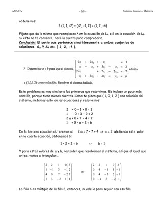 ASIMOV Sistemas lineales - Matrices- 69 -
obtenemos:
3 (1, 1, -2) + (-2, -1, 2) = (1, 2, -4)
Fijate que da lo mismo que reemplaces λ en la ecuación de LA o β en la ecuación de LB.
Si esto no te convence, hacé la cuenta para comprobarlo.
Conclusión: El punto que pertenece simultáneamente a ambos conjuntos de
soluciones, SA Y SB es: ( 1, 2, -4 ).
Este problema es muy similar a los primeros que resolvimos. Es incluso un poco más
sencillo, porque tiene menos cuentas. Como te piden que ( 1, 0, 1, 2 ) sea solución del
sistema, metemos esto en las ecuaciones y resolvemos:
2 + 0 + 1 + 0 = 3
1 - 0 + 3 – 2 = 2
2 a + 0 + 7 – 4 = 7
1 + 0 – a + 2 = b
De la tercera ecuación obtenemos a: 2 a = 7 – 7 + 4 => a = 2. Metiendo este valor
en la cuarta ecuación, obtenemos b:
1 – 2 + 2 = b => b = 1
Y para estos valores de a y b, nos piden que resolvamos el sistema, así que al igual que
antes, vamos a triangular…
⎟
⎟
⎟
⎟
⎟
⎠
⎞
⎜
⎜
⎜
⎜
⎜
⎝
⎛
−
−
−−
1
7
2
3
1231
2704
1311
0122
=>
⎟
⎟
⎟
⎟
⎟
⎠
⎞
⎜
⎜
⎜
⎜
⎜
⎝
⎛
−
−
−−
−
−
1
1
1
3
2540
2540
1140
0122
La fila 4 es múltiplo de la fila 3, entonces, ni vale la pena seguir con esa fila.
5
 