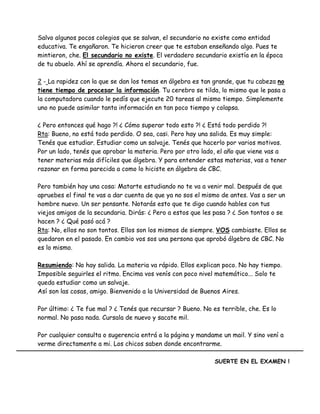 Salvo algunos pocos colegios que se salvan, el secundario no existe como entidad
educativa. Te engañaron. Te hicieron creer que te estaban enseñando algo. Pues te
mintieron, che. El secundario no existe. El verdadero secundario existía en la época
de tu abuelo. Ahí se aprendía. Ahora el secundario, fue.
2 - La rapidez con la que se dan los temas en álgebra es tan grande, que tu cabeza no
tiene tiempo de procesar la información. Tu cerebro se tilda, lo mismo que le pasa a
la computadora cuando le pedís que ejecute 20 tareas al mismo tiempo. Simplemente
uno no puede asimilar tanta información en tan poco tiempo y colapsa.
¿ Pero entonces qué hago ?! ¿ Cómo superar todo esto ?! ¿ Está todo perdido ?!
Rta: Bueno, no está todo perdido. O sea, casi. Pero hay una salida. Es muy simple:
Tenés que estudiar. Estudiar como un salvaje. Tenés que hacerlo por varios motivos.
Por un lado, tenés que aprobar la materia. Pero por otro lado, el año que viene vas a
tener materias más difíciles que álgebra. Y para entender estas materias, vas a tener
razonar en forma parecida a como lo hiciste en álgebra de CBC.
Pero también hay una cosa: Matarte estudiando no te va a venir mal. Después de que
apruebes el final te vas a dar cuenta de que ya no sos el mismo de antes. Vas a ser un
hombre nuevo. Un ser pensante. Notarás esto que te digo cuando hables con tus
viejos amigos de la secundaria. Dirás: ¿ Pero a estos que les pasa ? ¿ Son tontos o se
hacen ? ¿ Qué pasó acá ?
Rta: No, ellos no son tontos. Ellos son los mismos de siempre. VOS cambiaste. Ellos se
quedaron en el pasado. En cambio vos sos una persona que aprobó álgebra de CBC. No
es lo mismo.
Resumiendo: No hay salida. La materia va rápido. Ellos explican poco. No hay tiempo.
Imposible seguirles el ritmo. Encima vos venís con poco nivel matemático... Solo te
queda estudiar como un salvaje.
Así son las cosas, amigo. Bienvenido a la Universidad de Buenos Aires.
Por último: ¿ Te fue mal ? ¿ Tenés que recursar ? Bueno. No es terrible, che. Es lo
normal. No pasa nada. Cursala de nuevo y sacate mil.
Por cualquier consulta o sugerencia entrá a la página y mandame un mail. Y sino vení a
verme directamente a mi. Los chicos saben donde encontrarme.
SUERTE EN EL EXAMEN !
 