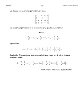 ASIMOV Sistemas lineales - Matrices- 70 -
Me alcanza con hacer una operación más y chau.
⎟
⎟
⎟
⎟
⎟
⎠
⎞
⎜
⎜
⎜
⎜
⎜
⎝
⎛
−
−
−
0
0
1
3
0000
1400
1140
0122
Me quedará un parámetro libre únicamente. Elijo que sea x3. Entonces:
x4 = 4x3
333432
4
3
4
1
)41(
4
1
)1(
4
1
xxxxxx −−=−+−=−+−=
Y por último,
( ) 333321
4
1
4
7
4
3
4
1
23
2
1
23
2
1
xxxxxx +=⎥
⎦
⎤
⎢
⎣
⎡
−⎟
⎠
⎞
⎜
⎝
⎛
−−−=−−=
Conclusión: El conjunto de soluciones del sistema, para a = 2 y b = 1 puede
escribirse como:
33333 4,1,
4
3
,
4
1
0,0,
4
1
,
4
7
4,,
4
3
4
1
,
4
1
4
7
xxxxxS ⎟
⎠
⎞
⎜
⎝
⎛
−+⎟
⎠
⎞
⎜
⎝
⎛
−=⎟
⎠
⎞
⎜
⎝
⎛
−−+=
FIN MATRICES Y SISTEMAS DE ECUACIONES
 