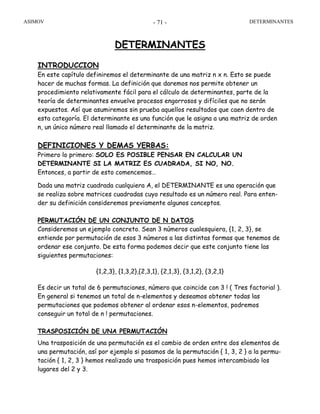 ASIMOV DETERMINANTES- 71 -
DETERMINANTES
INTRODUCCION
En este capítulo definiremos el determinante de una matriz n x n. Esto se puede
hacer de muchas formas. La definición que daremos nos permite obtener un
procedimiento relativamente fácil para el cálculo de determinantes, parte de la
teoría de determinantes envuelve procesos engorrosos y difíciles que no serán
expuestos. Así que asumiremos sin prueba aquellos resultados que caen dentro de
esta categoría. El determinante es una función que le asigna a una matriz de orden
n, un único número real llamado el determinante de la matriz.
DEFINICIONES Y DEMAS YERBAS:
Primero lo primero: SOLO ES POSIBLE PENSAR EN CALCULAR UN
DETERMINANTE SI LA MATRIZ ES CUADRADA, SI NO, NO.
Entonces, a partir de esto comencemos…
Dada una matriz cuadrada cualquiera A, el DETERMINANTE es una operación que
se realiza sobre matrices cuadradas cuyo resultado es un número real. Para enten-
der su definición consideremos previamente algunos conceptos.
PERMUTACIÓN DE UN CONJUNTO DE N DATOS
Consideremos un ejemplo concreto. Sean 3 números cualesquiera, {1, 2, 3}, se
entiende por permutación de esos 3 números a las distintas formas que tenemos de
ordenar ese conjunto. De esta forma podemos decir que este conjunto tiene las
siguientes permutaciones:
{1,2,3}, {1,3,2},{2,3,1}, {2,1,3}, {3,1,2}, {3,2,1}
Es decir un total de 6 permutaciones, número que coincide con 3 ! ( Tres factorial ).
En general si tenemos un total de n-elementos y deseamos obtener todas las
permutaciones que podemos obtener al ordenar esos n-elementos, podremos
conseguir un total de n ! permutaciones.
TRASPOSICIÓN DE UNA PERMUTACIÓN
Una trasposición de una permutación es el cambio de orden entre dos elementos de
una permutación, así por ejemplo si pasamos de la permutación { 1, 3, 2 } a la permu-
tación { 1, 2, 3 } hemos realizado una trasposición pues hemos intercambiado los
lugares del 2 y 3.
 