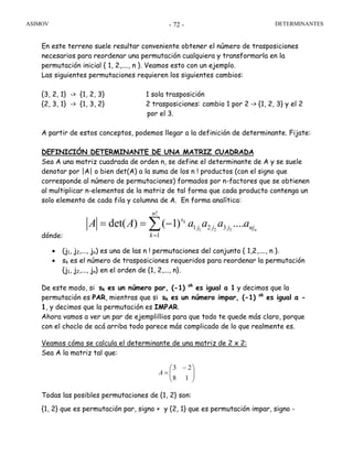 ASIMOV DETERMINANTES- 72 -
En este terreno suele resultar conveniente obtener el número de trasposiciones
necesarios para reordenar una permutación cualquiera y transformarla en la
permutación inicial { 1, 2,...., n }. Veamos esto con un ejemplo.
Las siguientes permutaciones requieren los siguientes cambios:
{3, 2, 1} -> {1, 2, 3} 1 sola trasposición
{2, 3, 1} -> {1, 3, 2} 2 trasposiciones: cambio 1 por 2 -> {1, 2, 3} y el 2
por el 3.
A partir de estos conceptos, podemos llegar a la definición de determinante. Fijate:
DEFINICIÓN DETERMINANTE DE UNA MATRIZ CUADRADA
Sea A una matriz cuadrada de orden n, se define el determinante de A y se suele
denotar por |A| o bien det(A) a la suma de los n ! productos (con el signo que
corresponde al número de permutaciones) formados por n-factores que se obtienen
al multiplicar n-elementos de la matriz de tal forma que cada producto contenga un
solo elemento de cada fila y columna de A. En forma analítica:
dónde:
• (j1, j2,..., jn) es una de las n ! permutaciones del conjunto { 1,2,...., n }.
• sk es el número de trasposiciones requeridos para reordenar la permutación
{j1, j2,..., jn} en el orden de {1, 2,..., n}.
De este modo, si sk es un número par, (-1) sk
es igual a 1 y decimos que la
permutación es PAR, mientras que si sk es un número impar, (-1) sk
es igual a -
1, y decimos que la permutación es IMPAR.
Ahora vamos a ver un par de ejemplillios para que todo te quede más claro, porque
con el choclo de acá arriba todo parece más complicado de lo que realmente es.
Veamos cómo se calcula el determinante de una matriz de 2 x 2:
Sea A la matriz tal que:
⎟⎟
⎠
⎞
⎜⎜
⎝
⎛ −
=
18
23
A
Todas las posibles permutaciones de {1, 2} son:
{1, 2} que es permutación par, signo + y {2, 1} que es permutación impar, signo -
1 2 3
!
1 2 3
1
det( ) ( 1) ....k
n
n
s
j j j nj
k
A A a a a a
=
= = −∑
 