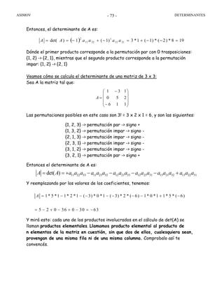 ASIMOV DETERMINANTES- 73 -
Entonces, el determinante de A es:
( ) 198*)2(*)1(1*3)1(1)det( 2112
1
2211
2
=−−+=−+−== aaaaAA
Dónde el primer producto corresponde a la permutación par con 0 trasposiciones:
{1, 2} -> {2, 1}, mientras que el segundo producto corresponde a la permutación
impar: {1, 2} -> {2, 1}
Veamos cómo se calcula el determinante de una matriz de 3 x 3:
Sea A la matriz tal que:
⎟
⎟
⎟
⎠
⎞
⎜
⎜
⎜
⎝
⎛
−
−
=
116
250
131
A
Las permutaciones posibles en este caso son 3! = 3 x 2 x 1 = 6, y son las siguientes:
{1, 2, 3} -> permutación par -> signo +
{1, 3, 2} -> permutación impar -> signo -
{2, 1, 3} -> permutación impar -> signo -
{2, 3, 1} -> permutación impar -> signo -
{3, 1, 2} -> permutación impar -> signo -
{3, 2, 1} -> permutación par -> signo +
Entonces el determinante de A es:
Y reemplazando por los valores de los coeficientes, tenemos:
Y mirá esto: cada uno de los productos involucrados en el cálculo de det(A) se
llaman productos elementales. Llamamos producto elemental al producto de
n elementos de la matriz en cuestión, sin que dos de ellos, cualesquiera sean,
provengan de una misma fila ni de una misma columna. Comprobalo así te
convencés.
11 22 33 11 23 32 12 21 33 12 23 31 13 21 32 13 22 31det( )A A a a a a a a a a a a a a a a a a a a= = + − − − − +
1* 5 *1 1* 2 *1 ( 3) * 0 *1 ( 3) * 2 * ( 6) 1* 0 *1 1* 5 * ( 6)
5 2 0 36 0 30 63
A = − − − − − − − + −
= − + − + − = −
 