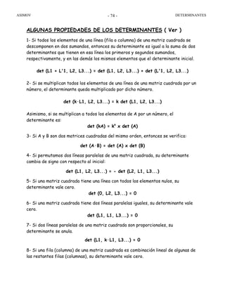 ASIMOV DETERMINANTES- 74 -
ALGUNAS PROPIEDADES DE LOS DETERMINANTES ( Ver )
1- Si todos los elementos de una línea (fila o columna) de una matriz cuadrada se
descomponen en dos sumandos, entonces su determinante es igual a la suma de dos
determinantes que tienen en esa línea los primeros y segundos sumandos,
respectivamente, y en las demás los mismos elementos que el determinante inicial.
det (L1 + L'1, L2, L3...) = det (L1, L2, L3...) + det (L'1, L2, L3...)
2- Si se multiplican todos los elementos de una línea de una matriz cuadrada por un
número, el determinante queda multiplicado por dicho número.
det (k·L1, L2, L3...) = k det (L1, L2, L3...)
Asimismo, si se multiplican a todos los elementos de A por un número, el
determinante es:
det (kA) = kn
x det (A)
3- Si A y B son dos matrices cuadradas del mismo orden, entonces se verifica:
det (A·B) = det (A) x det (B)
4- Si permutamos dos líneas paralelas de una matriz cuadrada, su determinante
cambia de signo con respecto al inicial:
det (L1, L2, L3...) = - det (L2, L1, L3...)
5- Si una matriz cuadrada tiene una línea con todos los elementos nulos, su
determinante vale cero.
det (0, L2, L3...) = 0
6- Si una matriz cuadrada tiene dos líneas paralelas iguales, su determinante vale
cero.
det (L1, L1, L3...) = 0
7- Si dos líneas paralelas de una matriz cuadrada son proporcionales, su
determinante se anula.
det (L1, k·L1, L3...) = 0
8- Si una fila (columna) de una matriz cuadrada es combinación lineal de algunas de
las restantes filas (columnas), su determinante vale cero.
 