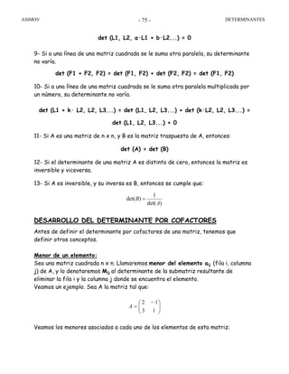ASIMOV DETERMINANTES- 75 -
det (L1, L2, a·L1 + b·L2...) = 0
9- Si a una línea de una matriz cuadrada se le suma otra paralela, su determinante
no varía.
det (F1 + F2, F2) = det (F1, F2) + det (F2, F2) = det (F1, F2)
10- Si a una línea de una matriz cuadrada se le suma otra paralela multiplicada por
un número, su determinante no varía.
det (L1 + k· L2, L2, L3...) = det (L1, L2, L3...) + det (k·L2, L2, L3...) =
det (L1, L2, L3...) + 0
11- Si A es una matriz de n x n, y B es la matriz traspuesta de A, entonces:
det (A) = det (B)
12- Si el determinante de una matriz A es distinto de cero, entonces la matriz es
inversible y viceversa.
13- Si A es inversible, y su inversa es B, entonces se cumple que:
)det(
1
)det(
A
B =
DESARROLLO DEL DETERMINANTE POR COFACTORES
Antes de definir el determinante por cofactores de una matriz, tenemos que
definir otros conceptos.
Menor de un elemento:
Sea una matriz cuadrada n x n. Llamaremos menor del elemento aij (fila i, columna
j) de A, y lo denotaremos Mij al determinante de la submatriz resultante de
eliminar la fila i y la columna j donde se encuentra el elemento.
Veamos un ejemplo. Sea A la matriz tal que:
⎟⎟
⎠
⎞
⎜⎜
⎝
⎛ −
=
13
12
A
Veamos los menores asociados a cada uno de los elementos de esta matriz:
 