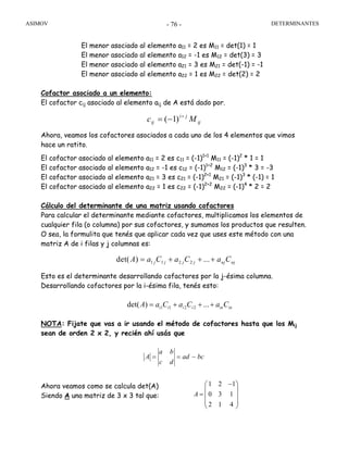 ASIMOV DETERMINANTES- 76 -
El menor asociado al elemento a11 = 2 es M11 = det(1) = 1
El menor asociado al elemento a12 = -1 es M12 = det(3) = 3
El menor asociado al elemento a21 = 3 es M21 = det(-1) = -1
El menor asociado al elemento a22 = 1 es M22 = det(2) = 2
Cofactor asociado a un elemento:
El cofactor cij asociado al elemento aij de A está dado por.
ij
ji
ij Mc +
−= )1(
Ahora, veamos los cofactores asociados a cada uno de los 4 elementos que vimos
hace un ratito.
El cofactor asociado al elemento a11 = 2 es c11 = (-1)1+1
M11 = (-1)2
* 1 = 1
El cofactor asociado al elemento a12 = -1 es c12 = (-1)1+2
M12 = (-1)3
* 3 = -3
El cofactor asociado al elemento a21 = 3 es c21 = (-1)2+1
M21 = (-1)3
* (-1) = 1
El cofactor asociado al elemento a22 = 1 es c22 = (-1)2+2
M22 = (-1)4
* 2 = 2
Cálculo del determinante de una matriz usando cofactores
Para calcular el determinante mediante cofactores, multiplicamos los elementos de
cualquier fila (o columna) por sus cofactores, y sumamos los productos que resulten.
O sea, la formulita que tenés que aplicar cada vez que uses este método con una
matriz A de i filas y j columnas es:
Esto es el determinante desarrollando cofactores por la j-ésima columna.
Desarrollando cofactores por la i-ésima fila, tenés esto:
NOTA: Fijate que vas a ir usando el método de cofactores hasta que los Mij
sean de orden 2 x 2, y recién ahí usás que
bcad
dc
ba
A −==
Ahora veamos como se calcula det(A)
Siendo A una matriz de 3 x 3 tal que:
1 1 2 2det( ) ...j j j j nj njA a C a C a C= + + +
1 1 2 2det( ) ...i i i i in inA a C a C a C= + + +
1 2 1
0 3 1
2 1 4
A
−⎛ ⎞
⎜ ⎟
= ⎜ ⎟
⎜ ⎟
⎝ ⎠
 