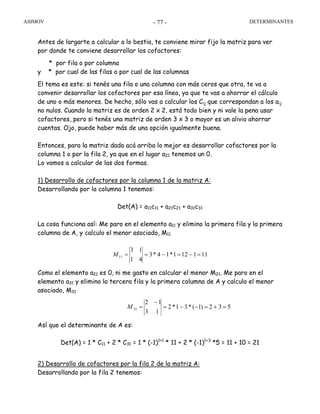 ASIMOV DETERMINANTES- 77 -
Antes de largarte a calcular a lo bestia, te conviene mirar fijo la matriz para ver
por donde te conviene desarrollar los cofactores:
* por fila o por columna
y * por cual de las filas o por cual de las columnas
El tema es este: si tenés una fila o una columna con más ceros que otra, te va a
convenir desarrollar los cofactores por esa línea, ya que te vas a ahorrar el cálculo
de uno o más menores. De hecho, sólo vas a calcular los Cij que correspondan a los aij
no nulos. Cuando la matriz es de orden 2 x 2, está todo bien y ni vale la pena usar
cofactores, pero si tenés una matriz de orden 3 x 3 o mayor es un alivio ahorrar
cuentas. Ojo, puede haber más de una opción igualmente buena.
Entonces, para la matriz dada acá arriba lo mejor es desarrollar cofactores por la
columna 1 o por la fila 2, ya que en el lugar a21 tenemos un 0.
Lo vamos a calcular de las dos formas.
1) Desarrollo de cofactores por la columna 1 de la matriz A:
Desarrollando por la columna 1 tenemos:
Det(A) = a11c11 + a21c21 + a31c31
La cosa funciona así: Me paro en el elemento a11 y elimino la primera fila y la primera
columna de A, y calculo el menor asociado, M11
111121*14*3
41
13
11 =−=−==M
Como el elemento a21 es 0, ni me gasto en calcular el menor M21. Me paro en el
elemento a31 y elimino la tercera fila y la primera columna de A y calculo el menor
asociado, M31
532)1(*31*2
13
12
31 =+=−−=
−
=M
Así que el determinante de A es:
Det(A) = 1 * C11 + 2 * C31 = 1 * (-1)1+1
* 11 + 2 * (-1)1+3
*5 = 11 + 10 = 21
2) Desarrollo de cofactores por la fila 2 de la matriz A:
Desarrollando por la fila 2 tenemos:
 