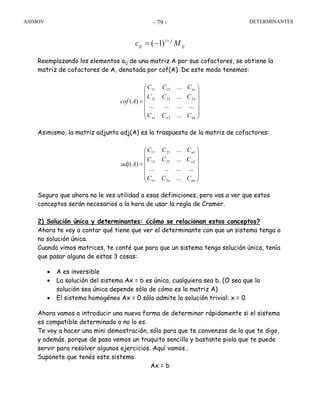 ASIMOV DETERMINANTES- 79 -
ij
ji
ij Mc +
−= )1(
Reemplazando los elementos aij de una matriz A por sus cofactores, se obtiene la
matriz de cofactores de A, denotada por cof(A). De este modo tenemos:
⎟
⎟
⎟
⎟
⎟
⎠
⎞
⎜
⎜
⎜
⎜
⎜
⎝
⎛
=
nnnn
n
n
CCC
CCC
CCC
Acof
...
............
...
...
)(
21
22221
11211
Asimismo, la matriz adjunta adj(A) es la traspuesta de la matriz de cofactores:
⎟
⎟
⎟
⎟
⎟
⎠
⎞
⎜
⎜
⎜
⎜
⎜
⎝
⎛
=
nnnn
n
n
CCC
CCC
CCC
Aadj
...
............
...
...
)(
21
22212
12111
Seguro que ahora no le ves utilidad a esas definiciones, pero vas a ver que estos
conceptos serán necesarios a la hora de usar la regla de Cramer.
2) Solución única y determinantes: ¿cómo se relacionan estos conceptos?
Ahora te voy a contar qué tiene que ver el determinante con que un sistema tenga o
no solución única.
Cuando vimos matrices, te conté que para que un sistema tenga solución única, tenía
que pasar alguna de estas 3 cosas:
• A es inversible
• La solución del sistema Ax = b es única, cualquiera sea b. (O sea que la
solución sea única depende sólo de cómo es la matriz A)
• El sistema homogéneo Ax = 0 sólo admite la solución trivial: x = 0
Ahora vamos a introducir una nueva forma de determinar rápidamente si el sistema
es compatible determinado o no lo es.
Te voy a hacer una mini demostración, sólo para que te convenzas de lo que te digo,
y además, porque de paso vemos un truquito sencillo y bastante piola que te puede
servir para resolver algunos ejercicios. Aquí vamos…
Suponete que tenés este sistema:
Ax = b
 