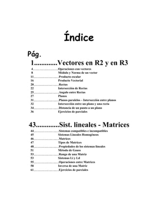 Índice
Pág.
1.............Vectores en R2 y en R3
4...................Operaciones con vectores
8 Módulo y Norma de un vector
11...................Producto escalar
16 Producto Vectorial
20...................Rectas
22 Intersección de Rectas
25...................Angulo entre Rectas
27 Planos
31...................Planos paralelos – Intersección entre planos
32 Intersección entre un plano y una recta
34...................Distancia de un punto a un plano
36 Ejercicios de parciales
43.............Sist. lineales - Matrices
44...................Sistemas compatibles e incompatibles
45 Sistemas Lineales Homogéneos
46...................Matrices
47 Tipos de Matrices
48...................Propiedades de los sistemas lineales
51 Método de Gauss
53...................Rango de una Matriz
53 Sistemas Li y Ld
55...................Operaciones entre Matrices
58 Inversa de una Matriz
61...................Ejercicios de parciales
 