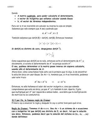 ASIMOV DETERMINANTES- 80 -
Donde:
• A matriz cuadrada, para poder calcularle el determinante.
• x vector de incógnitas que solíamos calcular usando Gauss
• b, el vector de términos independientes.
Para ver si A es inversible sin calcular su inversa la cosa es simple:
Sabemos que vale siempre que A sea cuadrada que:
A. A-1
= A-1
. A = I
También sabemos que det(A.B) = det(A). det(B). Entonces tenemos:
111
=== −−
IAAAA
Si det(A) es distinto de cero, despejemos det(A-1
).
A
A
11
=−
Como supusimos que det(A) es no nulo, entonces exite el determinante de A-1
, y
obviamente, si existe el determinante de A-1
es porque existe A-1
.
O sea, pudimos determinar si la matriz posee inversa sin siquiera calcularla,
usando sólo el determinante de A.
Ahora bien, cómo conectamos todo esto con lo primero que te dije, lo de encontrar
la solución única sin usar Gauss. De Ax = b, tenemos que, si A es inversible, podemos
usar este truco:
A-1
Ax = A-1
b => x = A-1
b
Entonces, no sólo hallamos el valor del vector incógnita x, sino que además
comprobamos que este es único, ya que A-1
y b también lo son. Aparte, fijate
que multipliqué por A-1
por izquierda a ambos lados… acordate que la multiplicación
de matrices no es conmutativa.
3) Y por fin, la famosa regla de Cramer
Primero voy a enunciar la regla y después te voy a contar bien para qué sirve.
Regla de Cramer: Tenemos A de n x n. Sea Ax = b un sistema de n ecuaciones
con n incógnitas tal que det(A) sea distinto de 0, es decir, tal que la solución
sea única. Entonces, podemos decir que la solución del sistema es (x1, x2, …,xn)
donde definimos:
 