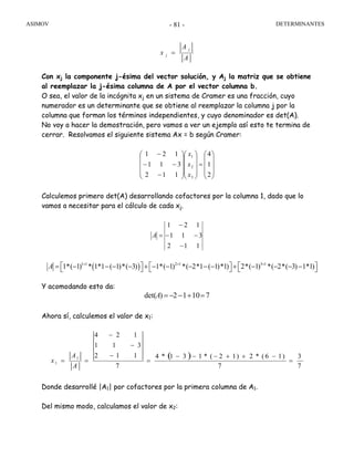 ASIMOV DETERMINANTES- 81 -
A
A
x
j
j =
Con xj la componente j-ésima del vector solución, y Aj la matriz que se obtiene
al reemplazar la j-ésima columna de A por el vector columna b.
O sea, el valor de la incógnita xj en un sistema de Cramer es una fracción, cuyo
numerador es un determinante que se obtiene al reemplazar la columna j por la
columna que forman los términos independientes, y cuyo denominador es det(A).
No voy a hacer la demostración, pero vamos a ver un ejemplo así esto te termina de
cerrar. Resolvamos el siguiente sistema Ax = b según Cramer:
⎟
⎟
⎟
⎠
⎞
⎜
⎜
⎜
⎝
⎛
=
⎟
⎟
⎟
⎠
⎞
⎜
⎜
⎜
⎝
⎛
⎟
⎟
⎟
⎠
⎞
⎜
⎜
⎜
⎝
⎛
−
−−
−
2
1
4
112
311
121
3
2
1
x
x
x
Calculemos primero det(A) desarrollando cofactores por la columna 1, dado que lo
vamos a necesitar para el cálculo de cada xj.
112
311
121
−
−−
−
=A
Y acomodando esto da:
71012)det( =+−−=A
Ahora sí, calculemos el valor de x1:
( )
7
3
7
)16(*2)12(*131*4
7
112
311
124
1
1 =
−++−−−
=
−
−
−
==
A
A
x
Donde desarrollé |A1| por cofactores por la primera columna de A1.
Del mismo modo, calculamos el valor de x2:
( )1 1 2 1 3 1
1*( 1) * 1*1 ( 1)*( 3) 1*( 1) *( 2*1 ( 1)*1) 2*( 1) *( 2*( 3) 1*1)A + + +
⎡ ⎤ ⎡ ⎤ ⎡ ⎤= − − − − + − − − − − + − − − −⎣ ⎦ ⎣ ⎦ ⎣ ⎦
 