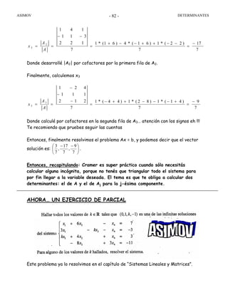 ASIMOV DETERMINANTES- 82 -
7
17
7
)22(*1)61(*4)61(*1
7
122
311
141
2
2
−
=
−−++−−+
=
−−
==
A
A
x
Donde desarrollé |A2| por cofactores por la primera fila de A2.
Finalmente, calculemos x3
7
9
7
)41(*1)82(*1)44(*1
7
212
111
421
3
3
−
=
+−−−++−
=
−
−
−
==
A
A
x
Donde calculé por cofactores en la segunda fila de A3… atención con los signos eh !!!
Te recomiendo que pruebes seguir las cuentas
Entonces, finalmente resolvimos el problema Ax = b, y podemos decir que el vector
solución es: ⎟
⎠
⎞
⎜
⎝
⎛ −−
7
9
,
7
17
,
7
3
.
Entonces, recapitulando: Cramer es super práctico cuando sólo necesitás
calcular alguna incógnita, porque no tenés que triangular todo el sistema para
por fin llegar a la variable deseada. El tema es que te obliga a calcular dos
determinantes: el de A y el de Aj para la j-ésima componente.
AHORA… UN EJERCICIO DE PARCIAL
Este problema ya lo resolvimos en el capítulo de “Sistemas Lineales y Matrices”.
 