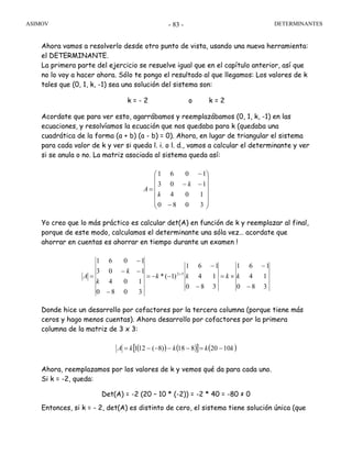 ASIMOV DETERMINANTES- 83 -
Ahora vamos a resolverlo desde otro punto de vista, usando una nueva herramienta:
el DETERMINANTE.
La primera parte del ejercicio se resuelve igual que en el capítulo anterior, así que
no lo voy a hacer ahora. Sólo te pongo el resultado al que llegamos: Los valores de k
tales que (0, 1, k, -1) sea una solución del sistema son:
k = - 2 o k = 2
Acordate que para ver esto, agarrábamos y reemplazábamos (0, 1, k, -1) en las
ecuaciones, y resolvíamos la ecuación que nos quedaba para k (quedaba una
cuadrática de la forma (a + b) (a - b) = 0). Ahora, en lugar de triangular el sistema
para cada valor de k y ver si queda l. i. o l. d., vamos a calcular el determinante y ver
si se anula o no. La matriz asociada al sistema queda así:
⎟
⎟
⎟
⎟
⎟
⎠
⎞
⎜
⎜
⎜
⎜
⎜
⎝
⎛
−
−−
−
=
3080
104
103
1061
k
k
A
Yo creo que lo más práctico es calcular det(A) en función de k y reemplazar al final,
porque de este modo, calculamos el determinante una sóla vez… acordate que
ahorrar en cuentas es ahorrar en tiempo durante un examen !
380
14
161
380
14
161
)1(*
3080
104
103
1061
52
−
−
×=
−
−
−−=
−
−−
−
= +
kkkk
k
k
A
Donde hice un desarrollo por cofactores por la tercera columna (porque tiene más
ceros y hago menos cuentas). Ahora desarrollo por cofactores por la primera
columna de la matriz de 3 x 3:
( ) ( )[ ] ( )kkkkA 1020818)8(121 −=−−−−=
Ahora, reemplazamos por los valores de k y vemos qué da para cada uno.
Si k = -2, queda:
Det(A) = -2 (20 – 10 * (-2)) = -2 * 40 = -80 ≠ 0
Entonces, si k = - 2, det(A) es distinto de cero, el sistema tiene solución única (que
 