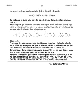ASIMOV DETERMINANTES- 84 -
claramente es la que da el enunciado: (0, 1, k, -1)). Si k = 2, queda:
Det(A) = 2 (20 – 10 * 2) = 2 * 0 = 0
De modo que el único valor de k tal que el sistema tenga infinitas soluciones
es k = 2
Ahora te piden que resuelvas el sistema para alguno de los k hallados tal que haya
infinitas soluciones. Como esto ya lo hicimos en el capítulo anterior, sólo te escribo
los resultados la solución. Sale triangulando A…
44444 1,
8
19
,
8
3
,
4
5
0,
8
3
,
8
11
,
4
5
,
8
19
8
3
,
8
3
8
11
,
4
5
4
5
xxxxxS ⎟
⎠
⎞
⎜
⎝
⎛
−−+⎟
⎠
⎞
⎜
⎝
⎛
−−=⎟
⎠
⎞
⎜
⎝
⎛
−−+−−=
Observación:
Fijate que de todos modos, como te piden que resuelvas y halles la solución,
vas a tener que triangular, así que, a mi modo de ver te conviene ver qué pasa
para cada valor de k usando Gauss directamente y no el cálculo del
determinante. Claro, vos me vas a decir seguro; “En vez de usar Gauss, puedo
usar la regla de Cramer” para calcular (x1, x2, x3, x4).
Rta:No!!! Acordate de que Cramer sólo vale para matrices cuadradas, y a vos
TE ESTÁN PIDIENDO QUE DES LA SOLUCIÓN PARA EL VALOR DE k TAL
QUE EL SISTEMA TENGA INFINITAS SOLUCIONES. Ojo con esto!!!!
FIN DETERMINANTES
 