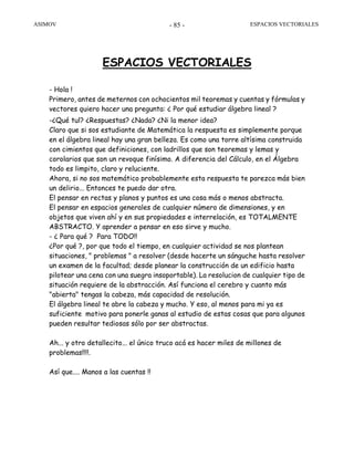 ASIMOV ESPACIOS VECTORIALES- 85 -
ESPACIOS VECTORIALES
- Hola !
Primero, antes de meternos con ochocientos mil teoremas y cuentas y fórmulas y
vectores quiero hacer una pregunta: ¿ Por qué estudiar álgebra lineal ?
-¿Qué tul? ¿Respuestas? ¿Nada? ¿Ni la menor idea?
Claro que si sos estudiante de Matemática la respuesta es simplemente porque
en el álgebra lineal hay una gran belleza. Es como una torre altísima construida
con cimientos que definiciones, con ladrillos que son teoremas y lemas y
corolarios que son un revoque finísimo. A diferencia del Cálculo, en el Álgebra
todo es limpito, claro y reluciente.
Ahora, si no sos matemático probablemente esta respuesta te parezca más bien
un delirio... Entonces te puedo dar otra.
El pensar en rectas y planos y puntos es una cosa más o menos abstracta.
El pensar en espacios generales de cualquier número de dimensiones, y en
objetos que viven ahí y en sus propiedades e interrelación, es TOTALMENTE
ABSTRACTO. Y aprender a pensar en eso sirve y mucho.
- ¿ Para qué ? Para TODO!!
¿Por qué ?, por que todo el tiempo, en cualquier actividad se nos plantean
situaciones, " problemas " a resolver (desde hacerte un sánguche hasta resolver
un examen de la facultad; desde planear la construcción de un edificio hasta
pilotear una cena con una suegra insoportable). La resolucion de cualquier tipo de
situación requiere de la abstracción. Así funciona el cerebro y cuanto más
"abierta" tengas la cabeza, más capacidad de resolución.
El álgebra lineal te abre la cabeza y mucho. Y eso, al menos para mi ya es
suficiente motivo para ponerle ganas al estudio de estas cosas que para algunos
pueden resultar tediosas sólo por ser abstractas.
Ah... y otro detallecito... el único truco acá es hacer miles de millones de
problemas!!!!.
Así que.... Manos a las cuentas !!
 