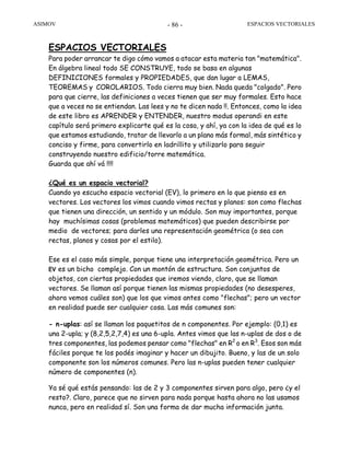 ASIMOV ESPACIOS VECTORIALES- 86 -
ESPACIOS VECTORIALES
Para poder arrancar te digo cómo vamos a atacar esta materia tan "matemática".
En álgebra lineal todo SE CONSTRUYE, todo se basa en algunas
DEFINICIONES formales y PROPIEDADES, que dan lugar a LEMAS,
TEOREMAS y COROLARIOS. Todo cierra muy bien. Nada queda "colgado". Pero
para que cierre, las definiciones a veces tienen que ser muy formales. Esto hace
que a veces no se entiendan. Las lees y no te dicen nada !!. Entonces, como la idea
de este libro es APRENDER y ENTENDER, nuestro modus operandi en este
capítulo será primero explicarte qué es la cosa, y ahí, ya con la idea de qué es lo
que estamos estudiando, tratar de llevarlo a un plano más formal, más sintético y
conciso y firme, para convertirlo en ladrillito y utilizarlo para seguir
construyendo nuestro edificio/torre matemática.
Guarda que ahí vá !!!!
¿Qué es un espacio vectorial?
Cuando yo escucho espacio vectorial (EV), lo primero en lo que pienso es en
vectores. Los vectores los vimos cuando vimos rectas y planos: son como flechas
que tienen una dirección, un sentido y un módulo. Son muy importantes, porque
hay muchísimas cosas (problemas matemáticos) que pueden describirse por
medio de vectores; para darles una representación geométrica (o sea con
rectas, planos y cosas por el estilo).
Ese es el caso más simple, porque tiene una interpretación geométrica. Pero un
EV es un bicho complejo. Con un montón de estructura. Son conjuntos de
objetos, con ciertas propiedades que iremos viendo, claro, que se llaman
vectores. Se llaman así porque tienen las mismas propiedades (no desesperes,
ahora vemos cuáles son) que los que vimos antes como "flechas"; pero un vector
en realidad puede ser cualquier cosa. Las más comunes son:
- n-uplas: así se llaman los paquetitos de n componentes. Por ejemplo: (0,1) es
una 2-upla; y (8,2,5,2,7,4) es una 6-upla. Antes vimos que las n-uplas de dos o de
tres componentes, las podemos pensar como "flechas" en R2
o en R3
. Esos son más
fáciles porque te los podés imaginar y hacer un dibujito. Bueno, y las de un solo
componente son los números comunes. Pero las n-uplas pueden tener cualquier
número de componentes (n).
Ya sé qué estás pensando: las de 2 y 3 componentes sirven para algo, pero ¿y el
resto?. Claro, parece que no sirven para nada porque hasta ahora no las usamos
nunca, pero en realidad sí. Son una forma de dar mucha información junta.
 