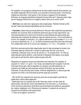 ASIMOV ESPACIOS VECTORIALES- 87 -
Por ejemplo, si te pregunto cuántas horas de clase tenés cada día de la semana, vos
me podés responder (4,4,0,3,3,0,0), y yo entiendo 4 horas los lunes, 4 los martes,
ninguna los miércoles, 3 los jueves, 3 los viernes y ninguna el fin de semana.
Entonces, en lenguaje matemático solamente hace falta una 7-upla para decir algo
que en lenguaje normal lleva un renglón y medio. Este es un vector de R7
.
- Matrices: son como las n-uplas pero más complicadas. También forman un EV,
así que tienen las mismas propiedades que los vectores.
- Funciones: bueno esto ya es muy abstracto. Pero por más complicado que parezca,
también son vectores. Esto es bastante abstracto pero es muy importante. Las
funciones (quizás ya lo viste en otra materia como análisis) son operaciones que
relacionan dos conjuntos de números: agarran valores de uno, y tiran resultados en
el otro. Por ejemplo, la función y = 2.x, agarra valores de x ( por ejemplo x = 1, x = 3),
y me da un resultado y (y = 2 , y = 6). Esta es bastante sencillita, pero hay funciones
tan complicadas como se te ocurra; por ejemplo y = x3
+ 4; y = 3.x.sen(2x) ; y = 1/x
Está bien, parecen mucho más complicadas, pero la idea es siempre la misma. Las
funciones agarran valores de x, hacen la cuenta que dice ahí, y me da un
resultado y. Muchas veces, en vez de escribir y = 2x se pone f(x) = 2x. Eso es
nada más para darle nombre: a esa función la llamamos f(x). Bueno, si ya quedó
claro qué es una función, ahora vamos un paso más allá.
Imaginate un conjunto tal que sus elementos son funciones. Por ejemplo, el
conjunto A = {f(x) = x2
; g(x) = 3-x}. O sea, los elementos del conjunto A son las
funciones f(x) y g(x). Ahora imaginate un conjunto con más elementos: un
conjunto con todas las funciones que existen. Pará pará, eso son muchas
funciones. Sí son infinitas; pero bueno, tratá de imaginártelo. La idea es que ese
conjunto es un EV; y las funciones se portan igual que vectores.
- OK, los EV son conjuntos de vectores, pero eso es muy amplio, qué más me
podés decir sobre estos espacios?
- Bueno para que un conjunto sea un EV tiene que contar con dos tipos de
operaciones: una adición, entre sus elementos ( los vectores ), y un producto,
entre vectores y escalares. (Acordate que los escalares son números, que pueden
ser reales, complejos, etc.). Entonces ya tenemos: 1 conjunto de vectores, 1
conjunto de escalares y dos operaciones.
- Y esto es un espacio vectorial ?
 