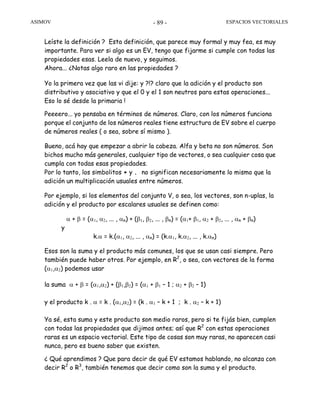 ASIMOV ESPACIOS VECTORIALES- 89 -
Leíste la definición ? Esta definición, que parece muy formal y muy fea, es muy
importante. Para ver si algo es un EV, tengo que fijarme si cumple con todas las
propiedades esas. Leela de nuevo, y seguimos.
Ahora... ¿Notas algo raro en las propiedades ?
Yo la primera vez que las vi dije: y ?!? claro que la adición y el producto son
distributivo y asociativo y que el 0 y el 1 son neutros para estas operaciones...
Eso lo sé desde la primaria !
Peeeero... yo pensaba en términos de números. Claro, con los números funciona
porque el conjunto de los números reales tiene estructura de EV sobre el cuerpo
de números reales ( o sea, sobre sí mismo ).
Bueno, acá hay que empezar a abrir la cabeza. Alfa y beta no son números. Son
bichos mucho más generales, cualquier tipo de vectores, o sea cualquier cosa que
cumpla con todas esas propiedades.
Por lo tanto, los simbolitos + y . no significan necesariamente lo mismo que la
adición un multiplicación usuales entre números.
Por ejemplo, si los elementos del conjunto V, o sea, los vectores, son n-uplas, la
adición y el producto por escalares usuales se definen como:
α + β = (α1, α2, ... , αn) + (β1, β2, ... , βn) = (α1+ β1, α2 + β2, ... , αn + βn)
y
k.α = k.(α1, α2, ... , αn) = (k.α1, k.α2, ... , k.αn)
Esos son la suma y el producto más comunes, los que se usan casi siempre. Pero
también puede haber otros. Por ejemplo, en R2
, o sea, con vectores de la forma
(α1,α2) podemos usar
la suma α + β = (α1,α2) + (β1,β2) = (α1 + β1 – 1 ; α2 + β2 – 1)
y el producto k . α = k . (α1,α2) = (k . α1 – k + 1 ; k . α2 – k + 1)
Ya sé, esta suma y este producto son medio raros, pero si te fijás bien, cumplen
con todas las propiedades que dijimos antes; así que R2
con estas operaciones
raras es un espacio vectorial. Este tipo de cosas son muy raras, no aparecen casi
nunca, pero es bueno saber que existen.
¿ Qué aprendimos ? Que para decir de qué EV estamos hablando, no alcanza con
decir R2
o R3
, también tenemos que decir como son la suma y el producto.
 