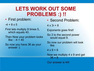 LETS WORK OUT SOME  PROBLEMS :) !! First problem:  -4 + 8 x 5  First lets multiply 8 times 5, which equals 40. Then Now your problem looks like : -4 + 40 So now you have 36 as your answer :) Second Problem: 4 x 3 2  + 8  Exponents goes first! So 3 to the second power would equal 9. So now our problem will look like 4 x 9 + 8 Now we multiply 4 x 9 and get 36 + 8 Our answer is 44! 