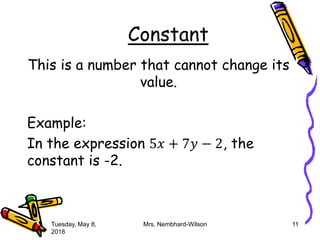 Constant
This is a number that cannot change its
value.
Example:
In the expression 5𝑥 + 7𝑦 − 2, the
constant is -2.
Tuesday, May 8,
2018
Mrs. Nembhard-Wilson 11
 