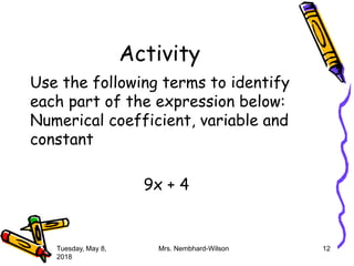 Activity
Use the following terms to identify
each part of the expression below:
Numerical coefficient, variable and
constant
9x + 4
Tuesday, May 8,
2018
Mrs. Nembhard-Wilson 12
 