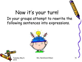Now it’s your turn!
In your groups attempt to rewrite the
following sentences into expressions.
Tuesday, May 8,
2018
Mrs. Nembhard-Wilson 16
 