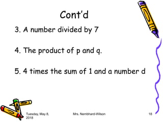 Cont’d
3. A number divided by 7
4. The product of p and q.
5. 4 times the sum of 1 and a number d
Tuesday, May 8,
2018
Mrs. Nembhard-Wilson 18
 