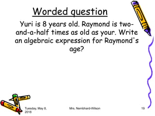 Worded question
Yuri is 8 years old. Raymond is two-
and-a-half times as old as your. Write
an algebraic expression for Raymond's
age?
Tuesday, May 8,
2018
Mrs. Nembhard-Wilson 19
 