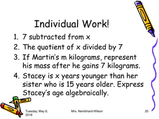 Individual Work!
1. 7 subtracted from x
2. The quotient of x divided by 7
3. If Martin’s m kilograms, represent
his mass after he gains 7 kilograms.
4. Stacey is x years younger than her
sister who is 15 years older. Express
Stacey’s age algebraically.
Tuesday, May 8,
2018
Mrs. Nembhard-Wilson 20
 