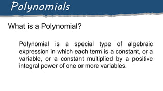 What is a Polynomial?
Polynomials
Polynomial is a special type of algebraic
expression in which each term is a constant, or a
variable, or a constant multiplied by a positive
integral power of one or more variables.
 