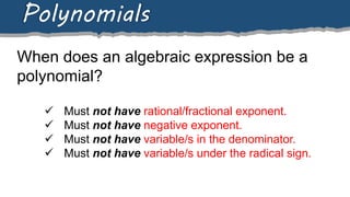 When does an algebraic expression be a
polynomial?
Polynomials
 Must not have rational/fractional exponent.
 Must not have negative exponent.
 Must not have variable/s in the denominator.
 Must not have variable/s under the radical sign.
 