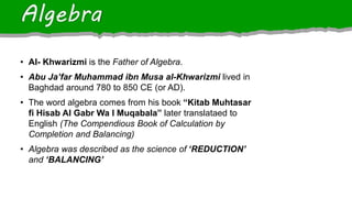 • Al- Khwarizmi is the Father of Algebra.
• Abu Ja’far Muhammad ibn Musa al-Khwarizmi lived in
Baghdad around 780 to 850 CE (or AD).
• The word algebra comes from his book “Kitab Muhtasar
fi Hisab Al Gabr Wa I Muqabala” later translataed to
English (The Compendious Book of Calculation by
Completion and Balancing)
• Algebra was described as the science of ‘REDUCTION’
and ‘BALANCING’
Algebra
 