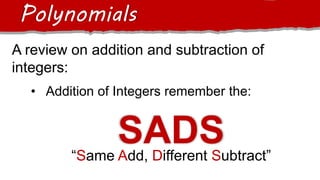A review on addition and subtraction of
integers:
Polynomials
• Addition of Integers remember the:
SADS
“Same Add, Different Subtract”
 