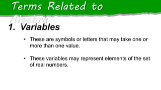 1. Variables
Terms Related to
Algebra
• These are symbols or letters that may take one or
more than one value.
• These variables may represent elements of the set
of real numbers.
 
