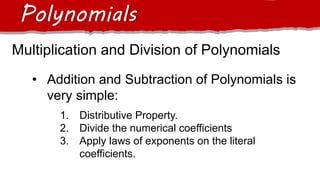 Multiplication and Division of Polynomials
Polynomials
• Addition and Subtraction of Polynomials is
very simple:
1. Distributive Property.
2. Divide the numerical coefficients
3. Apply laws of exponents on the literal
coefficients.
 