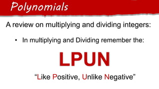 A review on multiplying and dividing integers:
Polynomials
• In multiplying and Dividing remember the:
LPUN
“Like Positive, Unlike Negative”
 