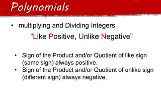Polynomials
• multiplying and Dividing Integers
“Like Positive, Unlike Negative”
• Sign of the Product and/or Quotient of like sign
(same sign) always positive.
• Sign of the Product and/or Quotient of unlike sign
(different sign) always negative.
 