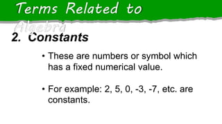 2. Constants
Terms Related to
Algebra
• These are numbers or symbol which
has a fixed numerical value.
• For example: 2, 5, 0, -3, -7, etc. are
constants.
 