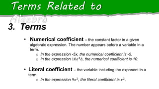 Terms Related to
Algebra
• Numerical coefficient – the constant factor in a given
algebraic expression. The number appears before a variable in a
term.
o In the expression -5x, the numerical coefficient is -5.
o In the expression 10𝑎3
𝑏, the numerical coefficient is 10.
• Literal coefficient – the variable including the exponent in a
term.
o In the expression 9𝑥2
, the literal coefficient is 𝑥2
.
3. Terms
 