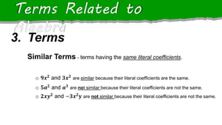 Terms Related to
Algebra
Similar Terms – terms having the same literal coefficients.
o 𝟗𝒙𝟐 and 𝟑𝒙𝟐 are similar because their literal coefficients are the same.
o 𝟓𝒂𝟐 and 𝒂𝟑 are not similar because their literal coefficients are not the same.
o 𝟐𝒙𝒚𝟐 and −𝟑𝒙𝟐𝐲 are not similar because their literal coefficients are not the same.
3. Terms
 