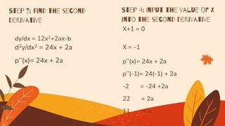 dy/dx = 12x2+2ax-b
d2y/dx2 = 24x + 2a
p’’(x)= 24x + 2a
Step 3: Find the second
derivative
Step 4: Input the value of x
into the second derivative
X+1 = 0
X = -1
p’’(x)= 24x + 2a
p’’(-1)= 24(-1) + 2a
-2 = -24 +2a
22 = 2a
11 = a
 
