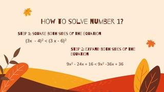 How to solve number 1?
Step 1: square both sides of the equation
(3x - 4)2 < (3 x - 6)2
Step 2: expand both sides of the
equation
9x2 - 24x + 16 < 9x2 -36x + 36
 