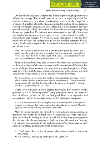 Algebra Problem-Solving Equity Challenges 653
On the other hand, some students had difficulty providing help that would
address the concept. The introduction to the exercise explicitly stated that
misconceptions were not about not knowing how to do the “steps” in a
procedure but rather about the student’s misunderstanding of a concept. In
class, the instructor emphasized that addressing a misconception required
more than simply telling the student that he or she was wrong or repeating
the correct procedure. Participants were encouraged to ask “why” questions
and involve the student in an activity or conversation about the underly-
ing mathematical concept. Nevertheless, many participants wrote that they
would tell or show the student how to do the problem correctly. For ex-
ample, for the misconception “It takes several points to determine a line,” a
participant wrote,
First I will explain to the student that it only takes two points to create a line. I
would have the student give me two random but close point so I can graph it. I
would use a ruler to show me the length of the line. I think students have this
misconception because a line goes on forever. (AD1003)
Most of the students were able to answer the classroom questions about
mathematics. Some of the answers were similar to textbook definitions, but
many of the participants wrote responses that attempted to speak as if they
were directed at middle-grade students. In response to the student question
“Are graphs always lines?,” a typical response was the following:
No, graphs are not always lines. You can have circles, parabolas that have a vertex
which is when the lines starts to curve upward or downward. It depends on how
the equation looks like that depends on how the figure on the graph is going to
look like. Let’s try some out! (AD1032)
There were some gaps in basic algebra knowledge. For example, on the
question “Is x + 5 a linear equation?,” many participants knew the character-
istics of a linear equation but did not distinguish between an expression and
an equation. They wrote answers similar to this participant’s response:
x + 5 is a linear equation. Let me explain why. A linear equation is an equation
between two variables that gives a straight line when plotted on a graph. Also the
equation does not include any exponents. (AD1024)
Many of the participants had difficulty in responding to simulated student
questions that related to cultural issues or questions that were “off track”
from the lesson. In wishing to move on with the lesson, they gave responses
that did not take the opportunity to find out about the student’s thinking.
For example, in responding to the student comment “My mom says we can’t
afford to eat steak,” participants wrote the following:
➣ That’s okay, there a lot of people who cannot afford to eat steak.
(AD1013)
➣ No worries, I am paying in the problem. (AD1019)
 
