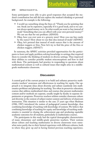 654 GERALD KULM ET AL.
Some participants were able to give good responses that accepted the stu-
dent’s contribution but still did not explore the student’s thinking or personal
background. An example is the following:
➣ I would say something along the lines of, “Thank you for pointing that
out. Steak can be expensive, especially if it is good steak, and so we can-
not always spend money on it. So what would you want to buy instead of
steak? Something that you can afford with your own personal money?”
We can use that for our problem. (AD1026)
➣ Okay, have you ever seen at a grocery store? How you can buy candy
by the ounce? How about we use that idea instead of steak? (AD1002)
➣ Okay, let’s pretend that instead of steak ounces that is the amount of
chicken nuggets or fries. Now let’s try to find the price of the fries or
chicken nuggets. (AD1027)
In summary, the APSEC activities provided opportunities for the partici-
pants to learn and apply problem-solving knowledge to settings that required
them to consider the thinking of students in diverse settings. They improved
their abilities to consider possible student misconceptions and how to deal
with them. The participants had practice in responding to questions about
mathematical content as well as cultural issues that might arise in a middle-
grade mathematics classroom.
Discussion
A central goal of the current project is to build and enhance preservice math-
ematics teachers’ awareness and effectiveness in teaching for equity. Our ap-
proach is to integrate ideas about diversity and culture seamlessly into math-
ematics problems and planning for teaching. Too often in preservice education,
courses that address multicultural ideas and courses that present mathematics
content and/or methods are separate, usually taught by faculty in separate de-
partments or programs. Preservice teachers seldom consider classroom culture
and diversity in the context of subject matter content and delivery of classroom
instruction. This situation is similar to the case 25 years ago when Shulman
(1986, 1987) introduced the notion of pedagogical content knowledge, thus
combining knowledge of teaching with knowledge of content. We believe that
combining knowledge of teaching for equity and knowledge of teaching math-
ematics is essential to closing the achievement gap and producing equitable
academic outcomes for all students, particularly in mathematics courses.
The participants in this study had the typical demographic characteristics
of many elementary and middle-grade preservice teachers. Their notions
about culture and teaching mathematics in diverse classrooms were some-
what naive partly due to their limited experience with different cultures, both
in where they grew up and in having limited previous teaching experience.
 